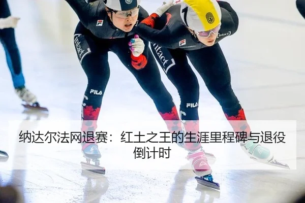 纳达尔法网退赛：红土之王的生涯里程碑与退役倒计时