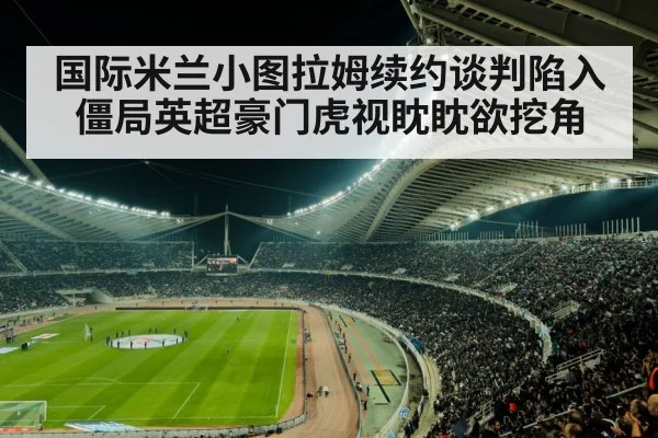 国际米兰小图拉姆续约谈判陷入僵局英超豪门虎视眈眈欲挖角